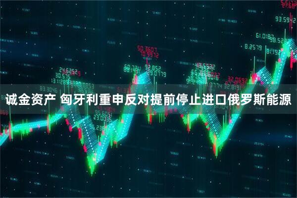 诚金资产 匈牙利重申反对提前停止进口俄罗斯能源