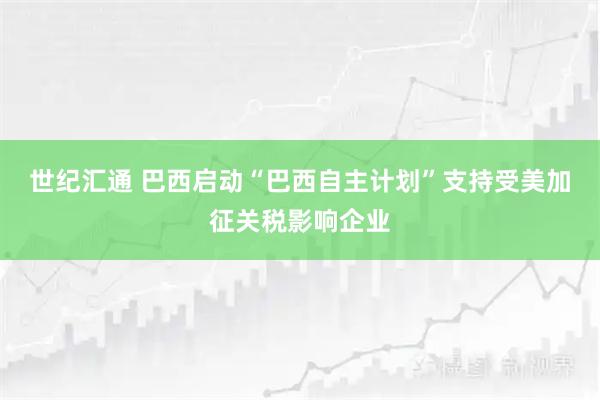 世纪汇通 巴西启动“巴西自主计划”支持受美加征关税影响企业