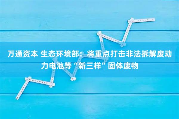 万通资本 生态环境部：将重点打击非法拆解废动力电池等“新三样”固体废物