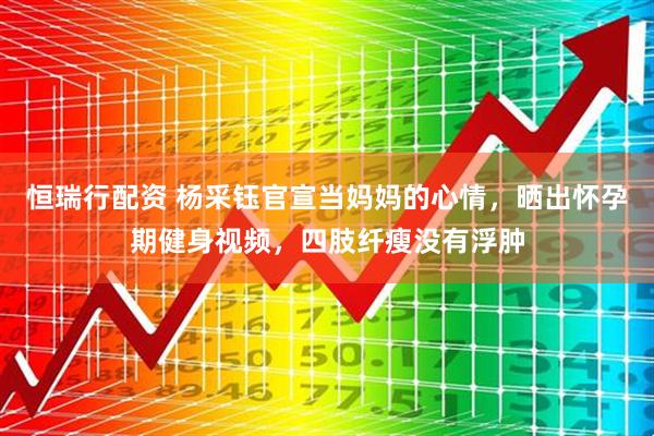 恒瑞行配资 杨采钰官宣当妈妈的心情，晒出怀孕期健身视频，四肢纤瘦没有浮肿