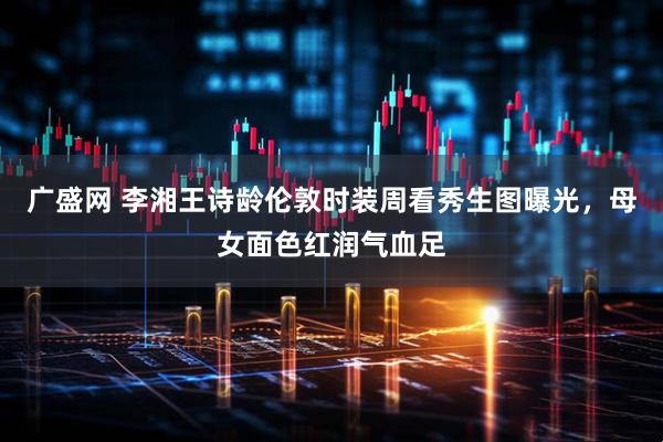 广盛网 李湘王诗龄伦敦时装周看秀生图曝光，母女面色红润气血足
