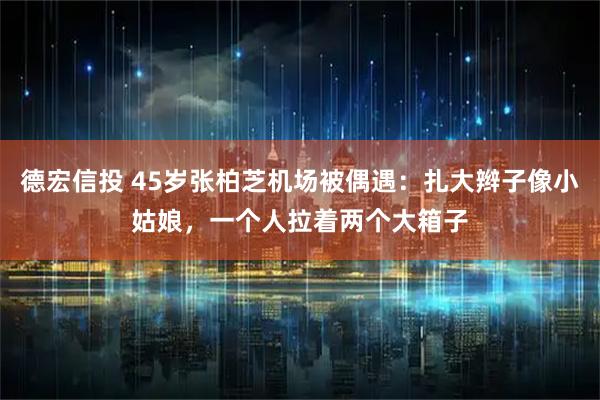 德宏信投 45岁张柏芝机场被偶遇：扎大辫子像小姑娘，一个人拉着两个大箱子