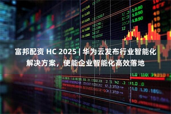 富邦配资 HC 2025 | 华为云发布行业智能化解决方案，使能企业智能化高效落地