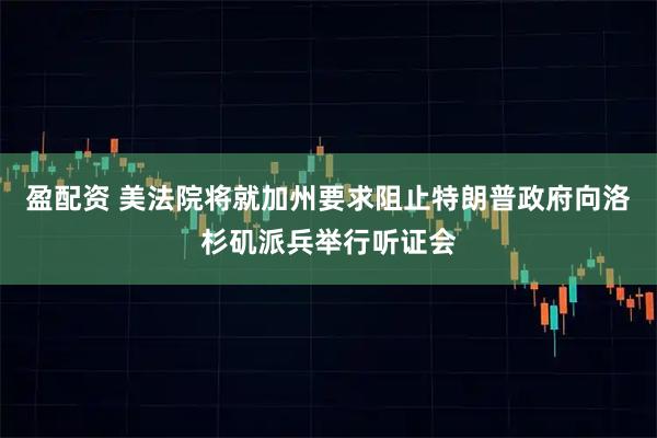 盈配资 美法院将就加州要求阻止特朗普政府向洛杉矶派兵举行听证会
