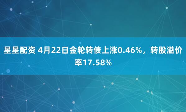 星星配资 4月22日金轮转债上涨0.46%，转股溢价率17.58%