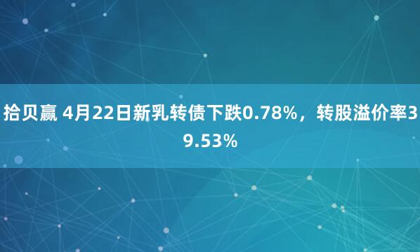 拾贝赢 4月22日新乳转债下跌0.78%，转股溢价率39.53%