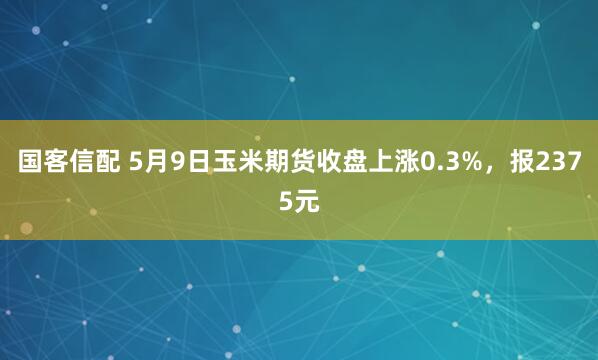 国客信配 5月9日玉米期货收盘上涨0.3%，报2375元