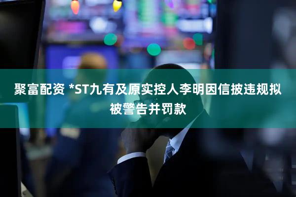 聚富配资 *ST九有及原实控人李明因信披违规拟被警告并罚款