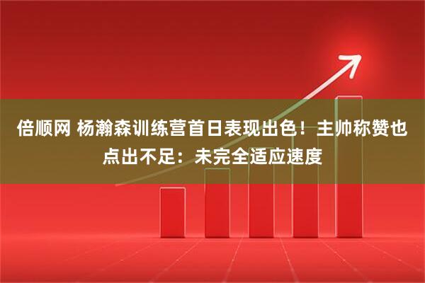 倍顺网 杨瀚森训练营首日表现出色！主帅称赞也点出不足：未完全适应速度