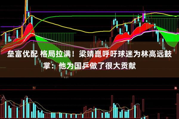 垒富优配 格局拉满！梁靖崑呼吁球迷为林高远鼓掌：他为国乒做了很大贡献