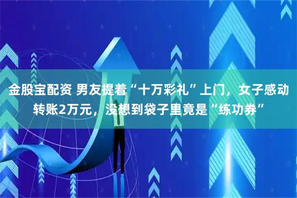 金股宝配资 男友提着“十万彩礼”上门，女子感动转账2万元，没想到袋子里竟是“练功券”