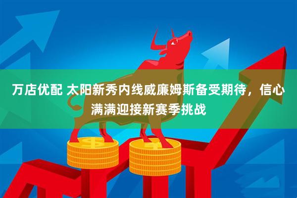 万店优配 太阳新秀内线威廉姆斯备受期待，信心满满迎接新赛季挑战