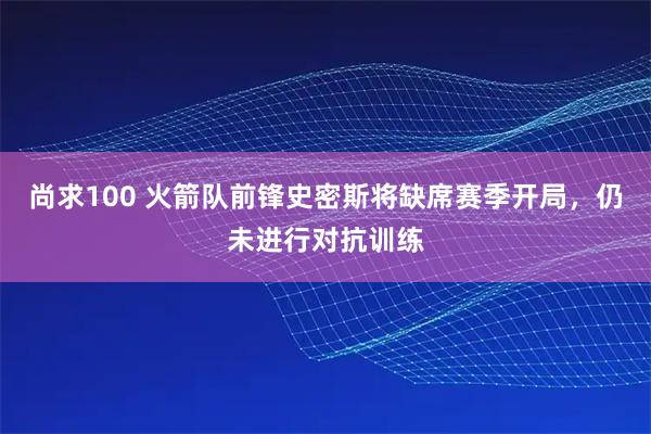 尚求100 火箭队前锋史密斯将缺席赛季开局，仍未进行对抗训练