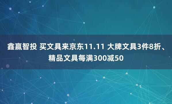 鑫赢智投 买文具来京东11.11 大牌文具3件8折、精品文具每满300减50