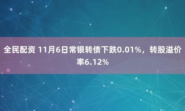 全民配资 11月6日常银转债下跌0.01%，转股溢价率6.12%