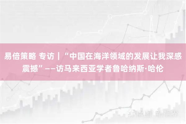 易倍策略 专访｜“中国在海洋领域的发展让我深感震撼”——访马来西亚学者鲁哈纳斯·哈伦