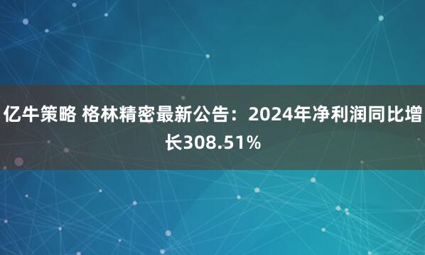 亿牛策略 格林精密最新公告：2024年净利润同比增长308.51%