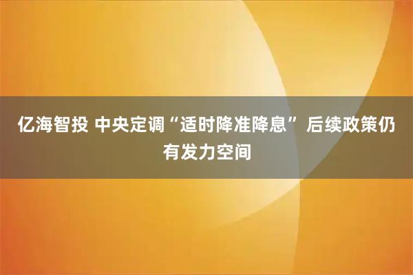 亿海智投 中央定调“适时降准降息” 后续政策仍有发力空间