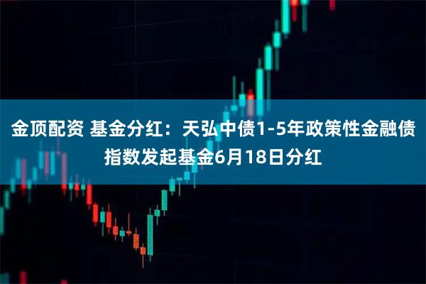 金顶配资 基金分红：天弘中债1-5年政策性金融债指数发起基金6月18日分红