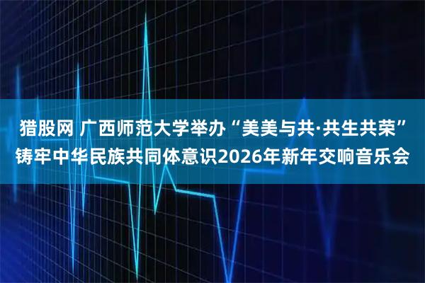 猎股网 广西师范大学举办“美美与共·共生共荣”铸牢中华民族共同体意识2026年新年交响音乐会