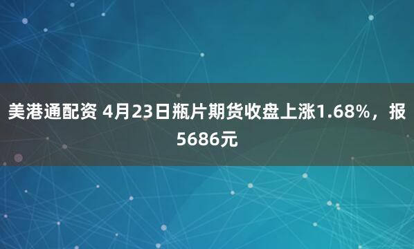 美港通配资 4月23日瓶片期货收盘上涨1.68%，报5686元