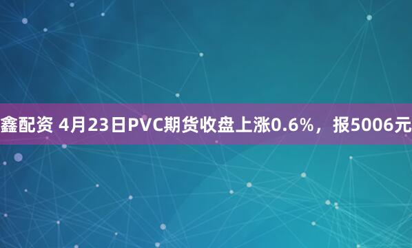 鑫配资 4月23日PVC期货收盘上涨0.6%，报5006元