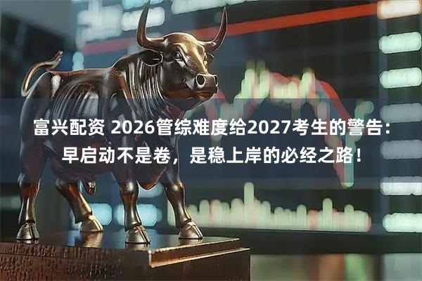 富兴配资 2026管综难度给2027考生的警告：早启动不是卷，是稳上岸的必经之路！