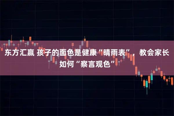 东方汇赢 孩子的面色是健康“晴雨表”，教会家长如何“察言观色”