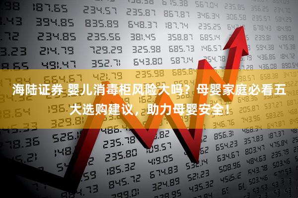 海陆证券 婴儿消毒柜风险大吗？母婴家庭必看五大选购建议，助力母婴安全！