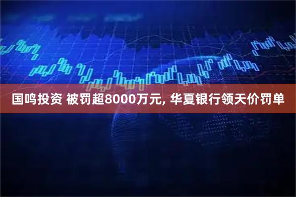 国鸣投资 被罚超8000万元, 华夏银行领天价罚单