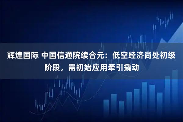 辉煌国际 中国信通院续合元：低空经济尚处初级阶段，需初始应用牵引撬动