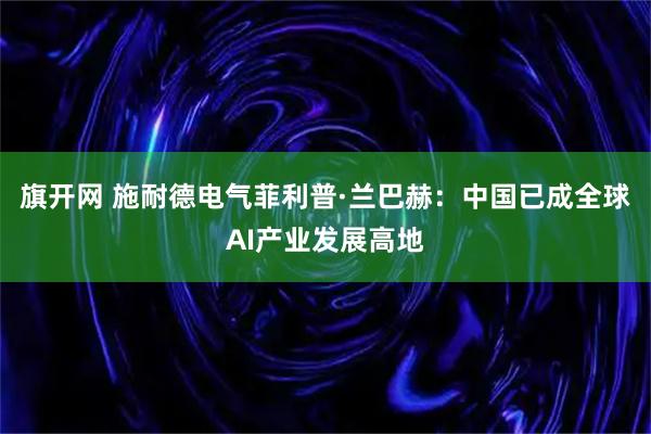 旗开网 施耐德电气菲利普·兰巴赫：中国已成全球AI产业发展高地