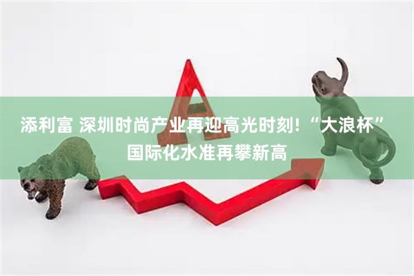 添利富 深圳时尚产业再迎高光时刻! “大浪杯” 国际化水准再攀新高