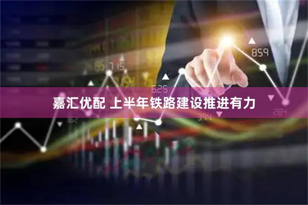 嘉汇优配 上半年铁路建设推进有力